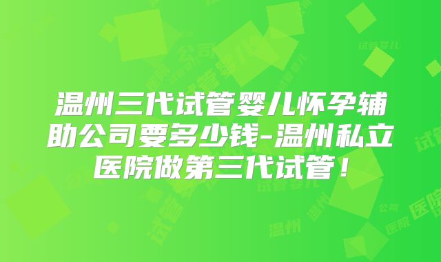 温州三代试管婴儿怀孕辅助公司要多少钱-温州私立医院做第三代试管！