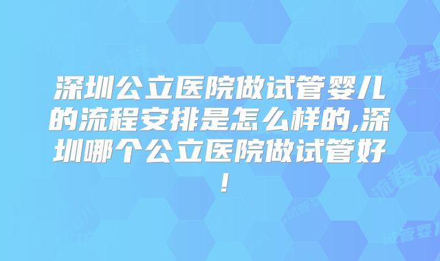 深圳公立医院做试管婴儿的流程安排是怎么样的,深圳哪个公立医院做试管好！