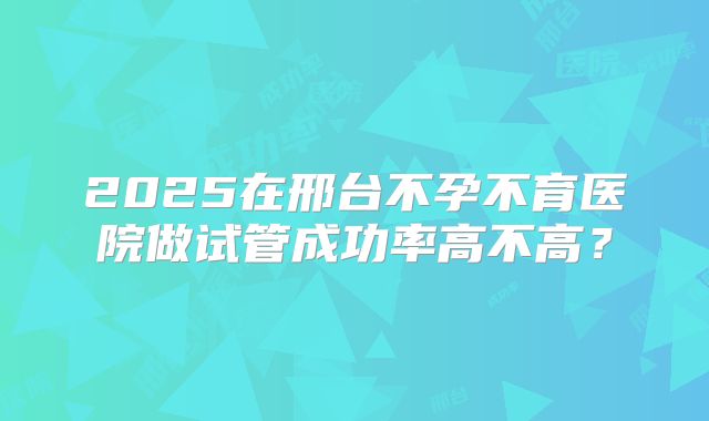 2025在邢台不孕不育医院做试管成功率高不高?