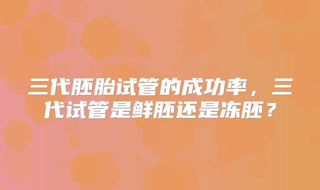 三代胚胎试管的成功率,三代试管是鲜胚还是冻胚?