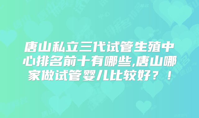 唐山私立三代试管生殖中心排名前十有哪些,唐山哪家做试管婴儿比较好?!