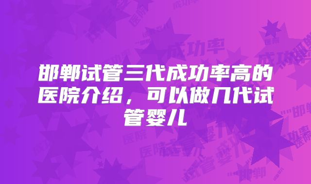 邯郸试管三代成功率高的医院介绍,可以做几代试管婴儿