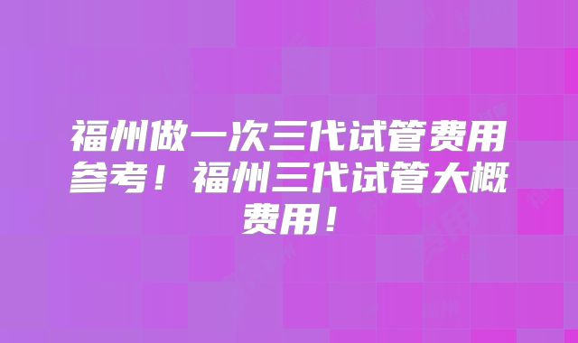 福州做一次三代试管费用参考！福州三代试管大概费用！
