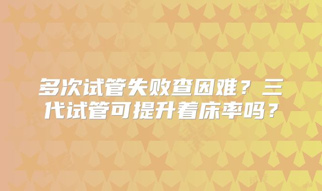 多次试管失败查因难？三代试管可提升着床率吗？