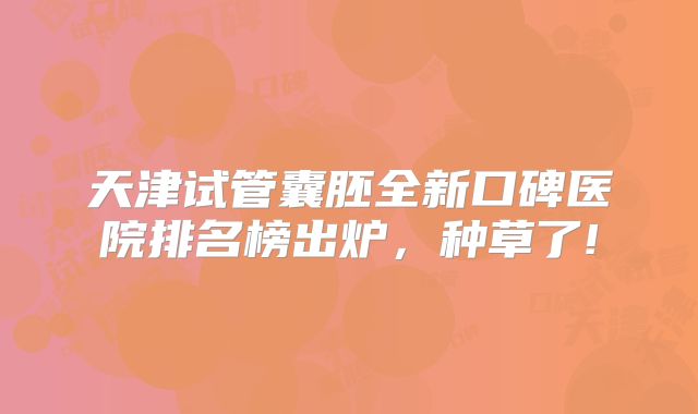 天津试管囊胚全新口碑医院排名榜出炉，种草了!