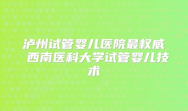 泸州试管婴儿医院最权威 西南医科大学试管婴儿技术