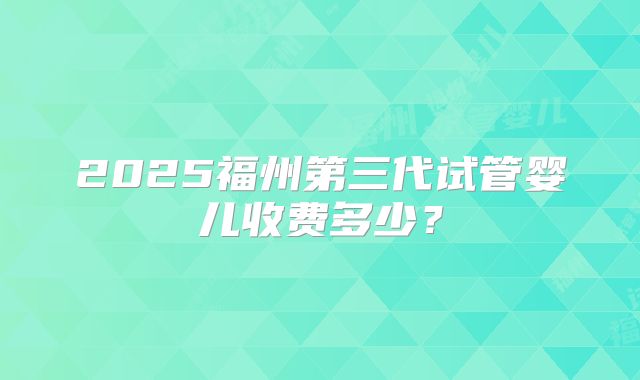 2025福州第三代试管婴儿收费多少?