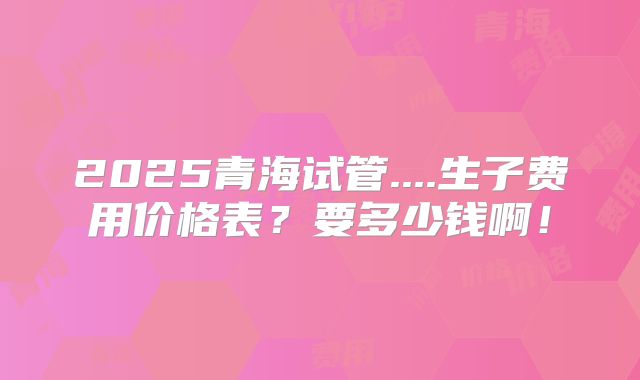 2025青海试管....生子费用价格表？要多少钱啊！