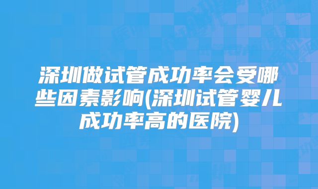 深圳做试管成功率会受哪些因素影响(深圳试管婴儿成功率高的医院)