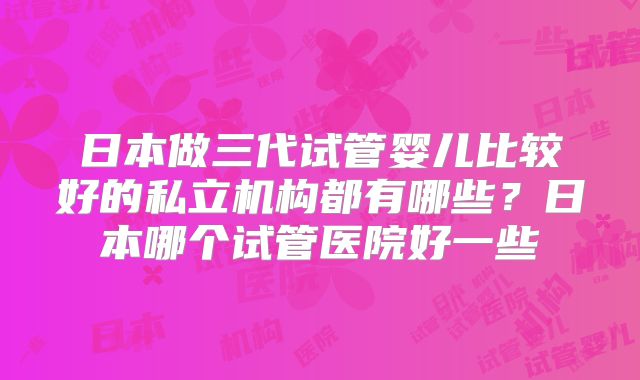 日本做三代试管婴儿比较好的私立机构都有哪些？日本哪个试管医院好一些