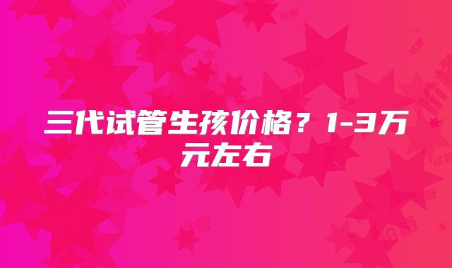 三代试管生孩价格？1-3万元左右