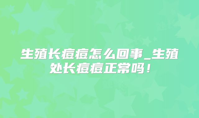 生殖长痘痘怎么回事_生殖处长痘痘正常吗!