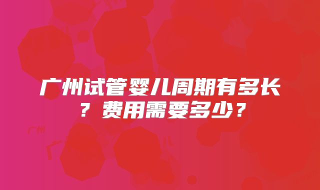 广州试管婴儿周期有多长?费用需要多少?