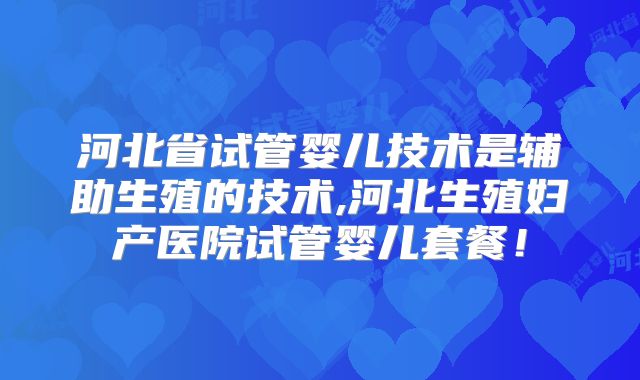 河北省试管婴儿技术是辅助生殖的技术,河北生殖妇产医院试管婴儿套餐！