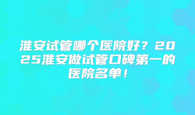 淮安试管哪个医院好？2025淮安做试管口碑第一的医院名单！