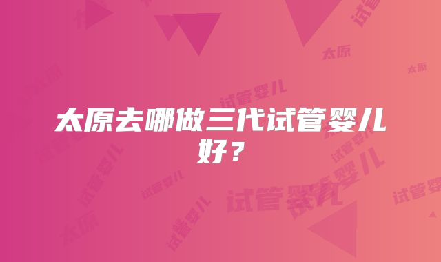太原去哪做三代试管婴儿好？