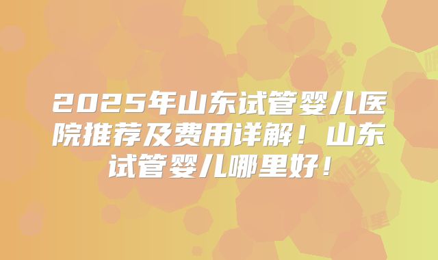 2025年山东试管婴儿医院推荐及费用详解！山东试管婴儿哪里好！
