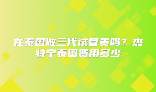 在泰国做三代试管贵吗?杰特宁泰国费用多少
