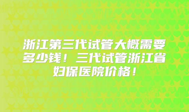 浙江第三代试管大概需要多少钱!三代试管浙江省妇保医院价格!