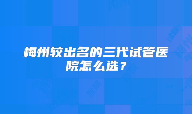 梅州较出名的三代试管医院怎么选?