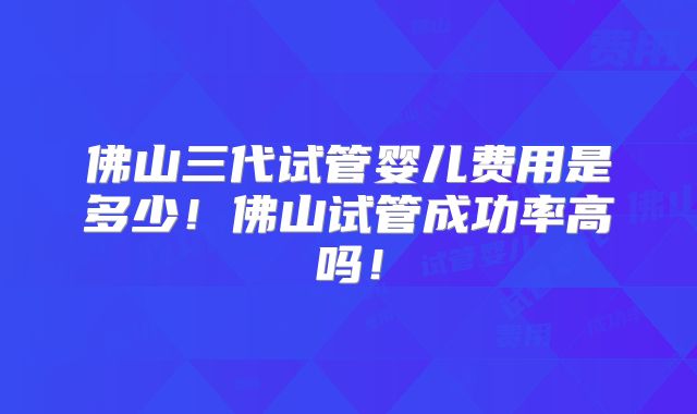 佛山三代试管婴儿费用是多少！佛山试管成功率高吗！