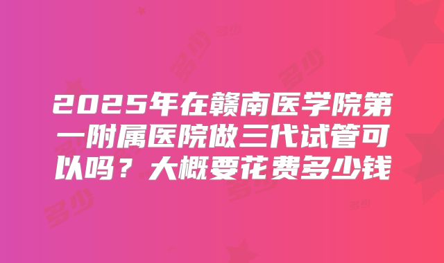 2025年在赣南医学院第一附属医院做三代试管可以吗？大概要花费多少钱