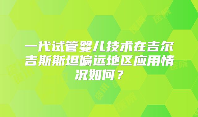 一代试管婴儿技术在吉尔吉斯斯坦偏远地区应用情况如何？