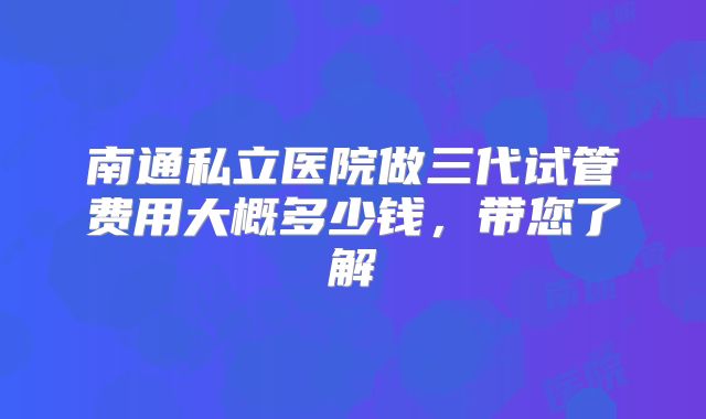 南通私立医院做三代试管费用大概多少钱，带您了解