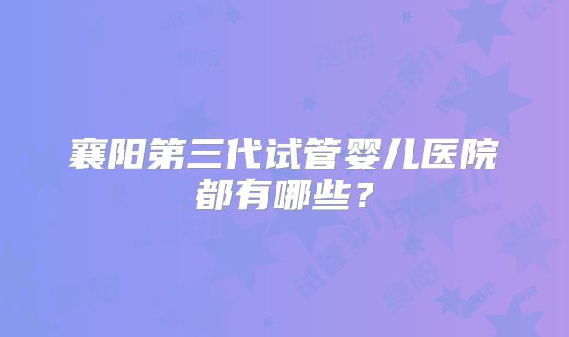襄阳第三代试管婴儿医院都有哪些？