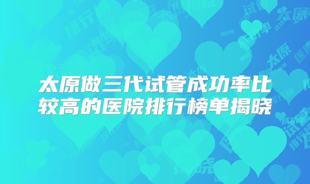 太原做三代试管成功率比较高的医院排行榜单揭晓