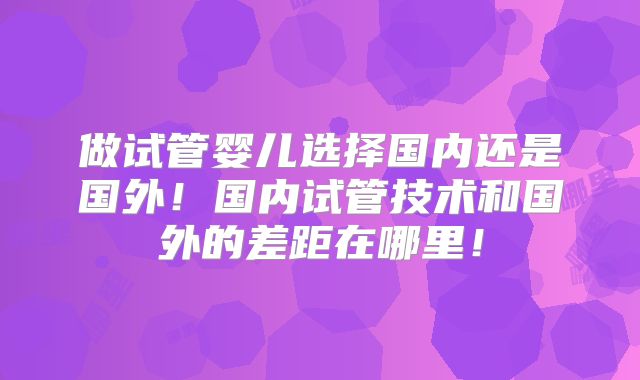 做试管婴儿选择国内还是国外!国内试管技术和国外的差距在哪里!