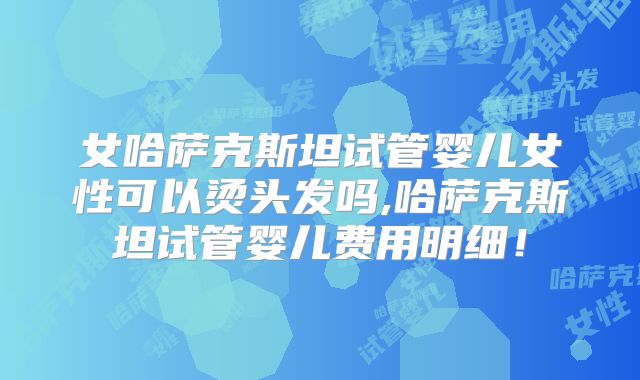 女哈萨克斯坦试管婴儿女性可以烫头发吗,哈萨克斯坦试管婴儿费用明细！