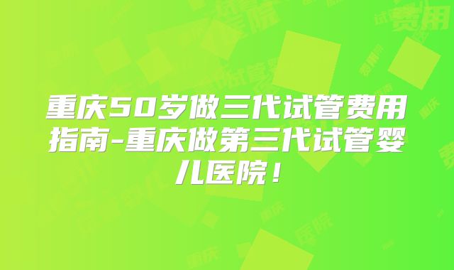 重庆50岁做三代试管费用指南-重庆做第三代试管婴儿医院！