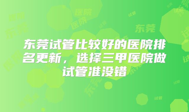 东莞试管比较好的医院排名更新，选择三甲医院做试管准没错