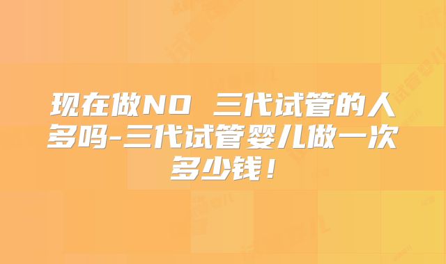现在做NO 三代试管的人多吗-三代试管婴儿做一次多少钱！