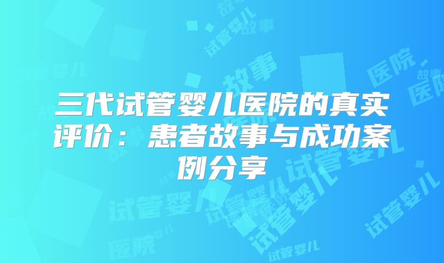 三代试管婴儿医院的真实评价:患者故事与成功案例分享