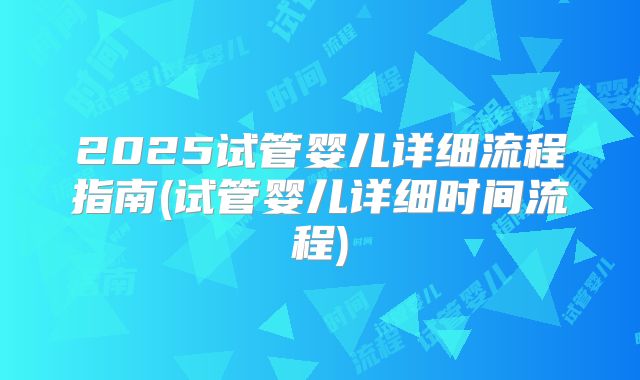 2025试管婴儿详细流程指南(试管婴儿详细时间流程)
