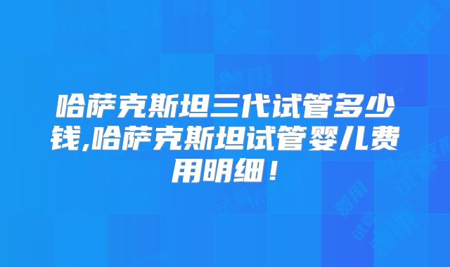 哈萨克斯坦三代试管多少钱,哈萨克斯坦试管婴儿费用明细！