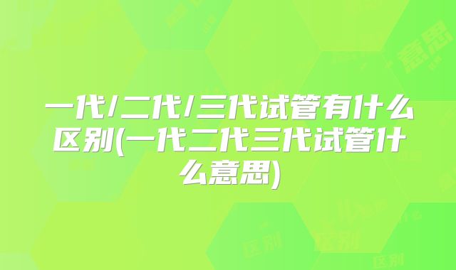一代/二代/三代试管有什么区别(一代二代三代试管什么意思)