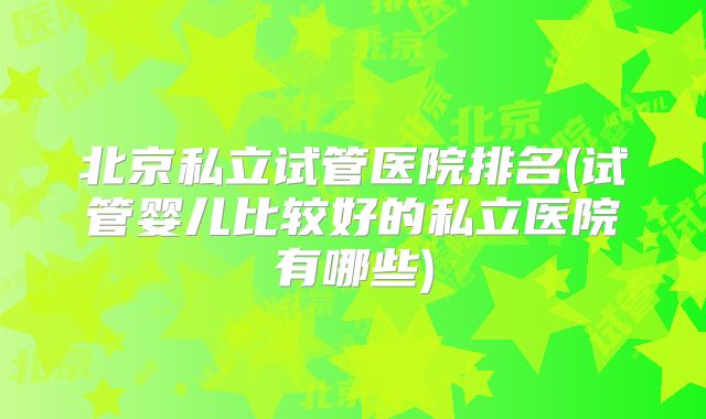 北京私立试管医院排名(试管婴儿比较好的私立医院有哪些)