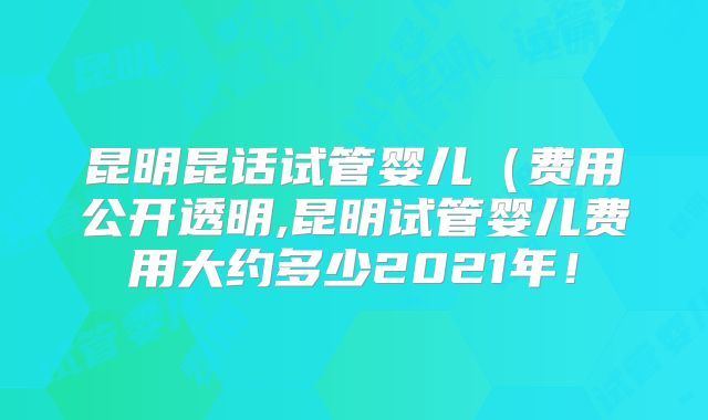 昆明昆话试管婴儿(费用公开透明,昆明试管婴儿费用大约多少2021年!