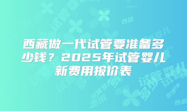西藏做一代试管要准备多少钱?2025年试管婴儿新费用报价表