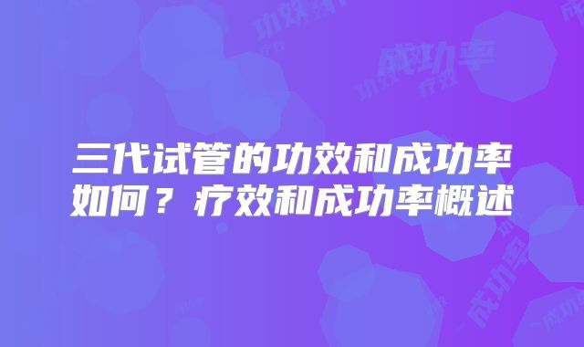 三代试管的功效和成功率如何？疗效和成功率概述