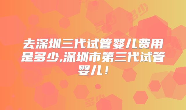 去深圳三代试管婴儿费用是多少,深圳市第三代试管婴儿！