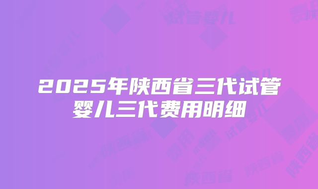 2025年陕西省三代试管婴儿三代费用明细