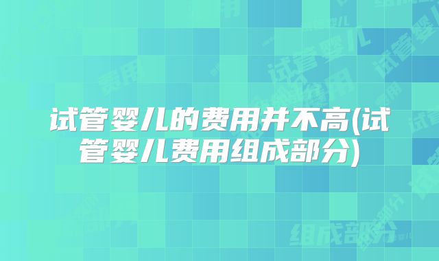 试管婴儿的费用并不高(试管婴儿费用组成部分)