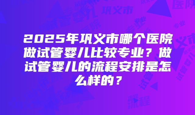 2025年巩义市哪个医院做试管婴儿比较专业?做试管婴儿的流程安排是怎么样的?