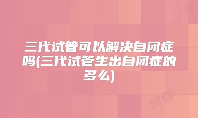 三代试管可以解决自闭症吗(三代试管生出自闭症的多么)