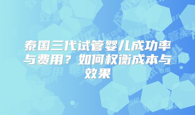 泰国三代试管婴儿成功率与费用?如何权衡成本与效果