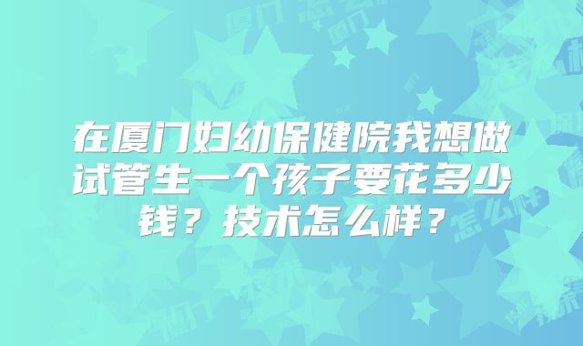 在厦门妇幼保健院我想做试管生一个孩子要花多少钱？技术怎么样？